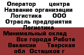 Оператор Call-центра › Название организации ­ Логистика365, ООО › Отрасль предприятия ­ Логистика › Минимальный оклад ­ 25 000 - Все города Работа » Вакансии   . Тверская обл.,Осташков г.